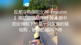 反差冷艳御姐女神『miuzxc』高颜超极品身材 外人眼中的女神私下就是一只欠操的骚母狗，被操的骚叫不停