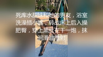 死库水甜妹和她的男友，浴室洗澡插小嘴，转战床上后入操肥臀，穿上黑丝在干一炮，抹润滑油撸射