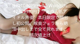 (HD1080P)(Hello World)(fc4230998)円】”あの人気アイドル声優”本日限定で顔出し初公開。喉奥フェラから絶頂中出しまで全て見れます。順次値上げ