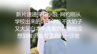 新片速递探花小浪-网约刚从学校出来的妹子年龄不大奶子又大又白本来想套路口爆她没想到被识破射了酒店一沙发