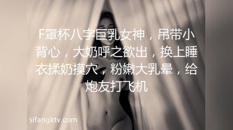 F罩杯八字巨乳女神，吊带小背心，大奶呼之欲出，换上睡衣揉奶摸穴，粉嫩大乳晕，给炮友打飞机