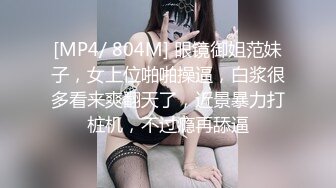 [MP4/ 804M] 眼镜御姐范妹子，女上位啪啪操逼，白浆很多看来爽翻天了，近景暴力打桩机，不过瘾再舔逼