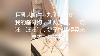 巨乳大奶牛~丸子头美女，‘我的骚母狗，叫两声’。‘汪汪，汪汪’，奶子被操得晃来晃去，好晕眼！