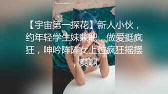 【宇宙第一探花】新人小伙，约年轻学生妹兼职，做爱挺疯狂，呻吟阵阵女上位疯狂摇摆，爽啊