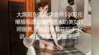 大屌哥东莞桑拿会所1000元爆插福建白嫩性感大奶美女技师服务,不停的换着花招干,女说：当你女朋友要被干走!