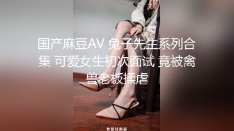 国产麻豆AV 兔子先生系列合集 可爱女生初次面试 竟被禽兽老板揉虐