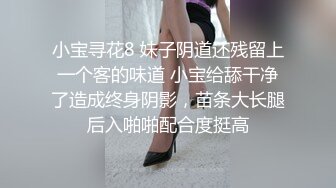 小宝寻花8 妹子阴道还残留上一个客的味道 小宝给舔干净了造成终身阴影，苗条大长腿后入啪啪配合度挺高