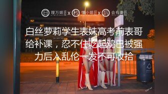 白丝萝莉学生表妹高考前表哥给补课，忍不住吃起鸡巴被强力后入乱伦一发不可收拾