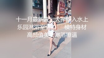 十一月最新流出大神潜入水上乐园淋浴室偷拍❤️模特身材高颜值美女淋浴擦逼