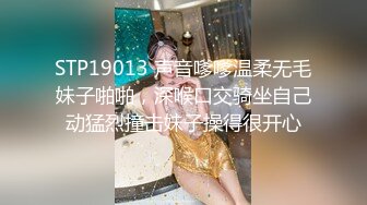 STP19013 声音嗲嗲温柔无毛妹子啪啪，深喉口交骑坐自己动猛烈撞击妹子操得很开心