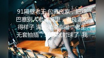 91隔壁老王 包养良家，把鸡巴塞别人老婆嘴里，看良妻吃得样子 满脸洋溢幸福，老王无套抽插，30秒就射球了  我倒！