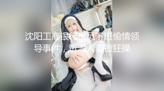 沈阳工商银行柜员下班偷情领导事件，饥渴人妻被狂操