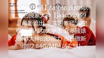 【新片速遞】&nbsp;&nbsp;专约良家大神『jaacckk999』最新流出❤️实习教师 淘宝模特 高校女大学生 众多骚婊 羡慕大神的钞能力 夜夜做新郎[2.84G/MP4/47:34]