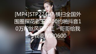 [MP4]STP27407 横扫全国外围圈探花老王3000约啪抖音10万粉丝风骚网红 - 哥哥给我，我要 VIP0600