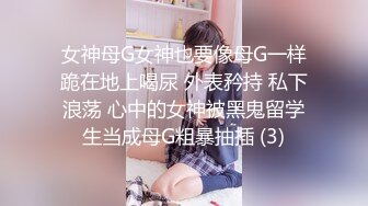 女神母G女神也要像母G一样跪在地上喝尿 外表矜持 私下浪荡 心中的女神被黑鬼留学生当成母G粗暴抽插 (3)