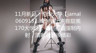 11月新品！约炮大神【jamal060913】推倒强上声音甜美170大学生，强制扣逼强制内射，清晰对话很精彩