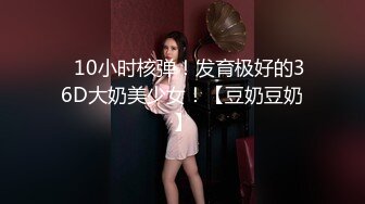 ✿10小时核弹！发育极好的36D大奶美少女！【豆奶豆奶】