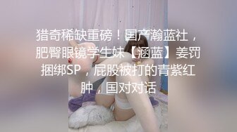 猎奇稀缺重磅！国产瀚蓝社，肥臀眼镜学生妹【涵蓝】姜罚捆绑SP，屁股被打的青紫红肿，国对对话