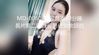 MD-0060_麻豆首支60分鐘長片第二屆實習男優女教師的誘惑官网千鹤