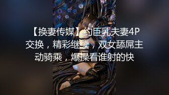 【换妻传媒】约巨乳夫妻4P交换，精彩继续，双女舔屌主动骑乘，爆操看谁射的快