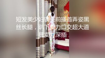 短发美少妇镜头前搔首弄姿黑丝长腿，趴下卖力口交超大道具卖力深插