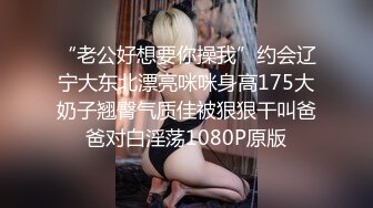 “老公好想要你操我”约会辽宁大东北漂亮咪咪身高175大奶子翘臀气质佳被狠狠干叫爸爸对白淫荡1080P原版