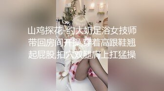 山鸡探花-约大奶足浴女技师带回房间开操,穿着高跟鞋翘起屁股,扣穴双腿肩上扛猛操