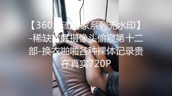 【360水滴居家系列无水印】-稀缺家庭摄像头偷窥第十二部-换衣啪啪各种裸体记录贵在真实720P