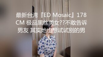 最新台湾『ED Mosaic』178CM 极品黑丝美女??不敢告诉男友 其实她也想试试别的男人！