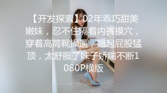 【开发探索】02年乖巧甜美嫩妹，忍不住隔着内裤摸穴，穿着高筒靴操逼，翘起屁股猛顶，太舒服了妹子娇喘不断1080P横版