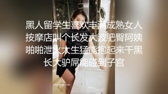 黑人留学生喜欢丰满成熟女人按摩店叫个长发大波肥臀阿姨啪啪泄火太生猛能抱起来干黑长大驴屌能碰到子宫