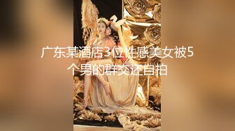 广东某酒店3位性感美女被5个男的群交还自拍