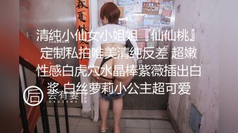 清纯小仙女小姐姐『仙仙桃』定制私拍唯美清纯反差 超嫩性感白虎穴水晶棒紫薇插出白浆 白丝萝莉小公主超可爱