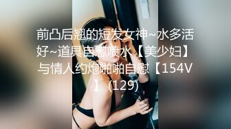 前凸后翘的短发女神~水多活好~道具自慰喷水【美少妇】与情人约炮啪啪自慰【154V】 (129)