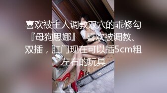 喜欢被主人调教双穴的乖修勾『母狗思娜』✅喜欢被调教、双插，肛门现在可以插5cm粗左右的玩具