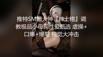 推特SM圈大神『绅士格』调教极品小母狗性爱甄选 虐操+口爆+爆菊 视觉大冲击