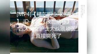 [MP4]【精东影业-剧情大片】 JD-122《夜勤病栋》下❤️四大美女护士大战猥琐医生 直接爽死了