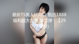 最新TS美人妖网红 甄选1888福利超大合集 第二弹！【290V】 (93)