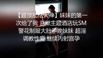 【超顶乱伦大神】妹妹的第一次给了我 监狱主题酒店玩SM 警花制服大肚孕娩妹妹 超淫调教性爱 继续内射宫孕