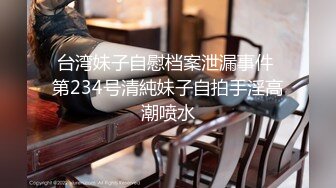 台湾妹子自慰档案泄漏事件 第234号清純妹子自拍手淫高潮喷水