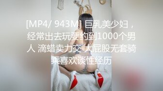 [MP4/ 943M] 巨乳美少妇，经常出去玩要约到1000个男人 滴蜡卖力交 大屁股无套骑乘喜欢谈性经历