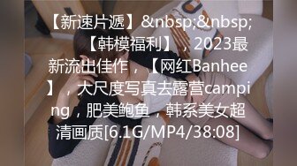 【新速片遞】&nbsp;&nbsp;♈♈♈【韩模福利】，2023最新流出佳作，【网红Banhee】，大尺度写真去露营camping，肥美鲍鱼，韩系美女超清画质[6.1G/MP4/38:08]