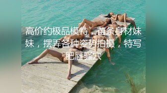 高价约极品模特，苗条身材妹妹，摆弄各种姿势拍摄，特写肥唇骚穴