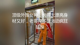 顶级外围女神，长得太漂亮身材又好，老哥掩不住激动疯狂猛操