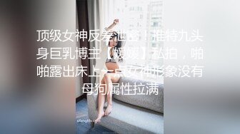 顶级女神反差泄密！推特九头身巨乳博主【媛媛】私拍，啪啪露出床上一点女神形象没有母狗属性拉满