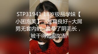 STP31941 18岁极品学妹【小困泡芙】，发育良好~大屌男无套内射~爽晕了阴毛长，被干得如痴如醉