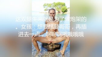 这双腿生来就是为了做炮架的。女孩：想要想要哥哥，再插进去一点，啊啊啊哦哦哦哦