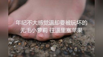 年纪不大感觉逼却要被玩坏的无毛小萝莉 往逼里塞苹果