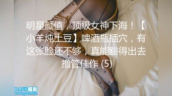 明星颜值，顶级女神下海！【小羊炖土豆】啤酒瓶插穴，有这张脸还不够，真能豁得出去 撸管佳作 (5)