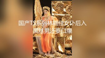 国产TS系列林婉佳女仆后入黑丝男还要口爆